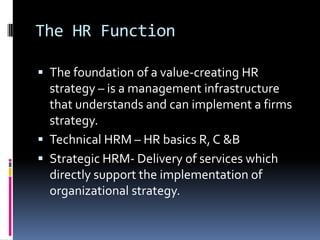 The HR Function
 The foundation of a value-creating HR
strategy – is a management infrastructure
that understands and can implement a firms
strategy.
 Technical HRM – HR basics R, C &B
 Strategic HRM- Delivery of services which
directly support the implementation of
organizational strategy.
 