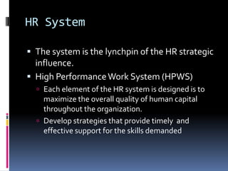 HR System
 The system is the lynchpin of the HR strategic
influence.
 High PerformanceWork System (HPWS)
 Each element of the HR system is designed is to
maximize the overall quality of human capital
throughout the organization.
 Develop strategies that provide timely and
effective support for the skills demanded
 
