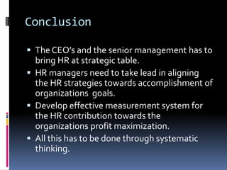 Conclusion
 The CEO’s and the senior management has to
bring HR at strategic table.
 HR managers need to take lead in aligning
the HR strategies towards accomplishment of
organizations goals.
 Develop effective measurement system for
the HR contribution towards the
organizations profit maximization.
 All this has to be done through systematic
thinking.
 