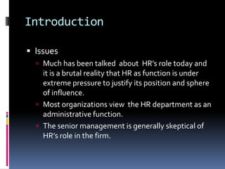 Introduction
 Issues
 Much has been talked about HR’s role today and
it is a brutal reality that HR as function is under
extreme pressure to justify its position and sphere
of influence.
 Most organizations view the HR department as an
administrative function.
 The senior management is generally skeptical of
HR’s role in the firm.
 