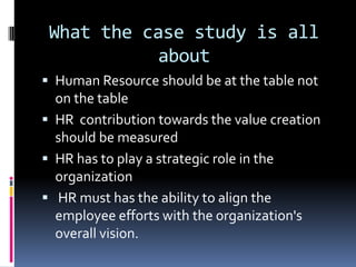 What the case study is all
about
 Human Resource should be at the table not
on the table
 HR contribution towards the value creation
should be measured
 HR has to play a strategic role in the
organization
 HR must has the ability to align the
employee efforts with the organization's
overall vision.
 