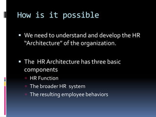 How is it possible
 We need to understand and develop the HR
“Architecture” of the organization.
 The HR Architecture has three basic
components
 HR Function
 The broader HR system
 The resulting employee behaviors
 