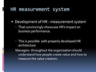 HR measurement system
 Development of HR - measurement system
 That convincingly showcase HR’s impact on
business performance.
 This is possible with properly developed HR
architecture
Managers throughout the organization should
understand how people create value and how to
measure the value creation.
 