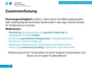 » 15
Studieneinstieg mit HBRS-StartGut
Zusammenfassung
Chancengerechtigkeit erhöhen, indem durch ihre Bildungsbiographie
oder anderweitig benachteiligte Studierende in die Lage versetzt werden,
ihr Studienziel zu erreichen
Maßnahmen:
− Monitoring der Studierenden und gezielte Förderung der
Studierenden mit Förderbedarf
− Entwicklung persönlicher Kompetenzen, Aufzeigen beruflicher
Perspektiven, fachliche Förderung
− Begleitung und Beratung der Studierenden und Förderung Ihrer
Vernetzung (community building): Stammtisch, LEA, Exkursionen
Förderung durch ein Vorsemester mit einer längeren Studiendauer sind
besser als ein später Studienabbruch
 