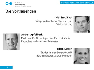» 2
Studieneinstieg mit HBRS-StartGut
Die Vortragenden
Manfred Kaul
Vizepräsident Lehre Studium und
Weiterbildung
Lilian Degen
Studentin der Elektrotechnik
Fachschaftsrat, StuPa, Mentorin
Jürgen Apfelbeck
Professor für Grundlagen der Elektrotechnik
Engagiert in den ersten Semestern
 