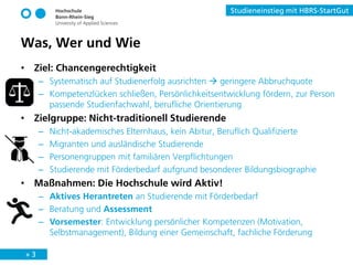 » 3
Studieneinstieg mit HBRS-StartGut
• Ziel: Chancengerechtigkeit
– Systematisch auf Studienerfolg ausrichten  geringere Abbruchquote
– Kompetenzlücken schließen, Persönlichkeitsentwicklung fördern, zur Person
passende Studienfachwahl, berufliche Orientierung
• Zielgruppe: Nicht-traditionell Studierende
– Nicht-akademisches Elternhaus, kein Abitur, Beruflich Qualifizierte
– Migranten und ausländische Studierende
– Personengruppen mit familiären Verpflichtungen
– Studierende mit Förderbedarf aufgrund besonderer Bildungsbiographie
• Maßnahmen: Die Hochschule wird Aktiv!
– Aktives Herantreten an Studierende mit Förderbedarf
– Beratung und Assessment
– Vorsemester: Entwicklung persönlicher Kompetenzen (Motivation,
Selbstmanagement), Bildung einer Gemeinschaft, fachliche Förderung
Was, Wer und Wie
 
