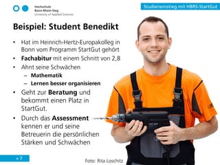 » 7
Studieneinstieg mit HBRS-StartGut
Beispiel: Student Benedikt
• Hat im Heinrich-Hertz-Europakolleg in
Bonn vom Programm StartGut gehört
• Fachabitur mit einem Schnitt von 2,8
• Ahnt seine Schwächen
– Mathematik
– Lernen besser organisieren
• Geht zur Beratung und
bekommt einen Platz in
StartGut.
• Durch das Assessment
kennen er und seine
Betreuerin die persönlichen
Stärken und Schwächen
Foto: Rita Loschitz
 