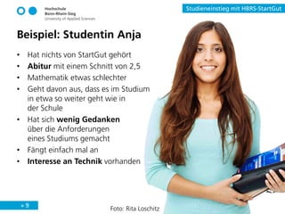 » 9
Studieneinstieg mit HBRS-StartGut
Beispiel: Studentin Anja
• Hat nichts von StartGut gehört
• Abitur mit einem Schnitt von 2,5
• Mathematik etwas schlechter
• Geht davon aus, dass es im Studium
in etwa so weiter geht wie in
der Schule
• Hat sich wenig Gedanken
über die Anforderungen
eines Studiums gemacht
• Fängt einfach mal an
• Interesse an Technik vorhanden
Foto: Rita Loschitz
 