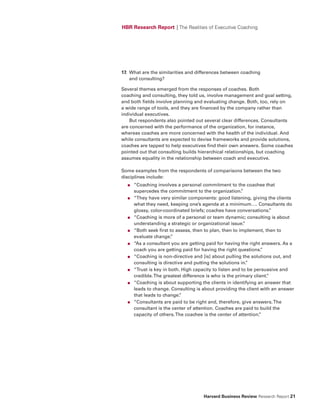 HBR Research Report | The Realities of Executive Coaching




17. What are the similarities and differences between coaching
    and consulting?

Several themes emerged from the responses of coaches. Both
coaching and consulting, they told us, involve management and goal setting,
and both fields involve planning and evaluating change. Both, too, rely on
a wide range of tools, and they are financed by the company rather than
individual executives.
    But respondents also pointed out several clear differences. Consultants
are concerned with the performance of the organization, for instance,
whereas coaches are more concerned with the health of the individual. And
while consultants are expected to devise frameworks and provide solutions,
coaches are tapped to help executives find their own answers. Some coaches
pointed out that consulting builds hierarchical relationships, but coaching
assumes equality in the relationship between coach and executive.

Some examples from the respondents of comparisons between the two
disciplines include:
  ●   “Coaching involves a personal commitment to the coachee that
      supercedes the commitment to the organization.     ”
  ●   “They have very similar components: good listening, giving the clients
      what they need, keeping one’s agenda at a minimum…. Consultants do
      glossy, color-coordinated briefs; coaches have conversations.   ”
  ●   “Coaching is more of a personal or team dynamic; consulting is about
      understanding a strategic or organizational issue.  ”
  ●   “Both seek first to assess, then to plan, then to implement, then to
      evaluate change.  ”
  ●   “As a consultant you are getting paid for having the right answers. As a
      coach you are getting paid for having the right questions.  ”
  ●   “Coaching is non-directive and [is] about pulling the solutions out, and
      consulting is directive and putting the solutions in.”
  ●   “Trust is key in both. High capacity to listen and to be persuasive and
      credible. The greatest difference is who is the primary client.
                                                                    ”
  ●   “Coaching is about supporting the clients in identifying an answer that
      leads to change. Consulting is about providing the client with an answer
      that leads to change. ”
  ●   “Consultants are paid to be right and, therefore, give answers. The
      consultant is the center of attention. Coaches are paid to build the
      capacity of others. The coachee is the center of attention.”




                                     Harvard Business Review Research Report 21
 