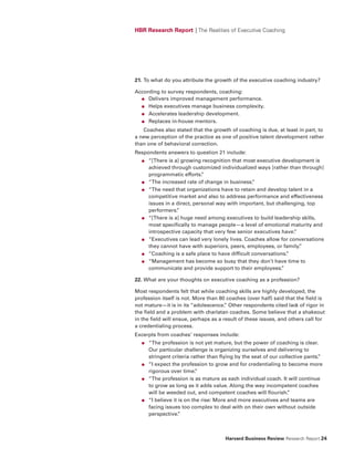 HBR Research Report | The Realities of Executive Coaching




21. To what do you attribute the growth of the executive coaching industry?

According to survey respondents, coaching:
  ● Delivers improved management performance.

  ● Helps executives manage business complexity.

  ● Accelerates leadership development.

  ● Replaces in-house mentors.

   Coaches also stated that the growth of coaching is due, at least in part, to
a new perception of the practice as one of positive talent development rather
than one of behavioral correction.
Respondents answers to question 21 include:
  ●   “[There is a] growing recognition that most executive development is
      achieved through customized individualized ways [rather than through]
      programmatic efforts.  ”
  ●   “The increased rate of change in business.  ”
  ●   “The need that organizations have to retain and develop talent in a
      competitive market and also to address performance and effectiveness
      issues in a direct, personal way with important, but challenging, top
      performers. ”
  ●   “[There is a] huge need among executives to build leadership skills,
      most specifically to manage people—a level of emotional maturity and
      introspective capacity that very few senior executives have.”
  ●   “Executives can lead very lonely lives. Coaches allow for conversations
      they cannot have with superiors, peers, employees, or family. ”
  ●   “Coaching is a safe place to have difficult conversations.
                                                               ”
  ●   “Management has become so busy that they don’t have time to
      communicate and provide support to their employees.    ”

22. What are your thoughts on executive coaching as a profession?

Most respondents felt that while coaching skills are highly developed, the
profession itself is not. More than 80 coaches (over half) said that the field is
not mature—it is in its “adolescence. Other respondents cited lack of rigor in
                                       ”
the field and a problem with charlatan coaches. Some believe that a shakeout
in the field will ensue, perhaps as a result of these issues, and others call for
a credentialing process.
Excerpts from coaches’ responses include:
  ●   “The profession is not yet mature, but the power of coaching is clear.
      Our particular challenge is organizing ourselves and delivering to
      stringent criteria rather than flying by the seat of our collective pants.
                                                                               ”
  ●   “I expect the profession to grow and for credentialing to become more
      rigorous over time.  ”
  ●   “The profession is as mature as each individual coach. It will continue
      to grow as long as it adds value. Along the way incompetent coaches
      will be weeded out, and competent coaches will flourish.    ”
  ●   “I believe it is on the rise: More and more executives and teams are
      facing issues too complex to deal with on their own without outside
      perspective.  ”



                                      Harvard Business Review Research Report 24
 