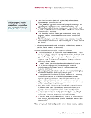 HBR Research Report | The Realities of Executive Coaching




                                            ●   “It is still in its infancy and suffers from a lack of clear standards….
Carol Kauffman plans to continue                Buyer beware is the motto right now.       ”
researching the field of coaching. If       ●   “There are a lot of charlatans out there who give the profession a bad
you are interested in participating in
                                                name. I expect it will become more professionalized over time.      ”
further studies, please contact her at
                                            ●   “This is a business that needs a shakeout. More money is being made
Carol_Kauffman@hms.harvard.edu.
                                                in coach education than in coaching, and the lack of entry barriers (other
                                                than marketing) is a problem.     ”
                                            ●   “The industry is maturing. We will see more coaches coming from
                                                university graduate programs as it becomes more of a recognized
                                                profession.    ”
                                            ●   “It’s not mature yet. I worry that there are many people out there who
                                                believe because they’ve worked in business they can be a coach without
                                                any training.    ”

                                         23. Please provide us with any other insights you have about the realities of
                                             coaching that we have not yet addressed.

                                         Our open-ended question prompted a variety of responses:
                                            ●   “Corporations need to be trained how to identify excellence in a coach,
                                                just as they identify excellence in a business consultant. It might be very
                                                interesting for HBR to look at what makes a great executive coach.    ”
                                            ●   “Knowing what type of coaching best serves the immediate and
                                                long-term needs of clients is important. Like in medicine, sometimes a
                                                specialist is what is needed.”
                                            ●   “[There is a] need to standardize the professions without stifling it.”
                                            ●   “To be credible, coaching must codify its purpose, objective,
                                                methodologies, and ethics and generate credible research that
                                                measures real impact.   ”
                                            ●   “Coaching is particularly effective with mid-career women looking for a
                                                second wind or who are ready to play a bigger game.    ”
                                            ●   “I think your survey has missed the human dimension as a grounding
                                                philosophy for coaching. To the extent that leaders can embrace
                                                their own humanity, honor their imperfect-ness and embrace more
                                                wholeness, [we will] actually have more productive companies.     ”
                                            ●   “Organizational politics and procedures can restrict coaching’s potential
                                                as a key component of positive change.    ”
                                            ●   “The skilled worker is someone who can adapt styles/tools/processes
                                                to meet the needs of the coachee within the business context. It is
                                                important to remember that the client is the paying organization.   ”
                                            ●   “Few, if any, coach-training companies have a system whereby they
                                                only accredit the best coaches on their courses. [This practice] only
                                                increases the number of mediocre coaches in the market.     ”
                                            ●   “I think that the ROI aspect of the process needs to be addressed more
                                                fully. To do this, you need coaches skilled in assessment, statistics, and
                                                psychometrics.   ”

                                         These survey results shed new light on the current state of coaching practice.




                                                                                Harvard Business Review Research Report 25
 