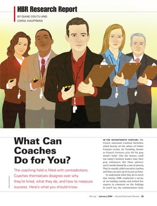HBR Research Report
                   by diane coutu and
                   carol kauffman




                 What can                                                             In the seventeenth century, the
                                                                                      French statesman Cardinal Richelieu
                                                                                      relied heavily on the advice of Father

                 coaches                                                              François Leclerc du Tremblay, known
                                                                                      as France’s éminence grise for his gray
                                                                                      monk’s habit. Like the famous cardi-

                 Do for you?                                                          nal, today’s business leaders have their
                                                                                      gray eminences. But these advisers
                                                                                      aren’t monks bound by a vow of poverty.
                                                                                      They’re usually called executive coaches,
                 The coaching field is filled with contradictions.                    and they can earn up to $3,500 an hour.
                                                                                         To understand what they do to merit
                 Coaches themselves disagree over why
Joshua Gorchov




                                                                                      that money, HBR conducted a survey
                 they’re hired, what they do, and how to measure                      of 140 leading coaches and invited five
                                                                                      experts to comment on the findings.
                 success. Here’s what you should know.                                As you’ll see, the commentators have


                                                                     hbr.org   |   January 2009   |   Harvard Business Review 26
 