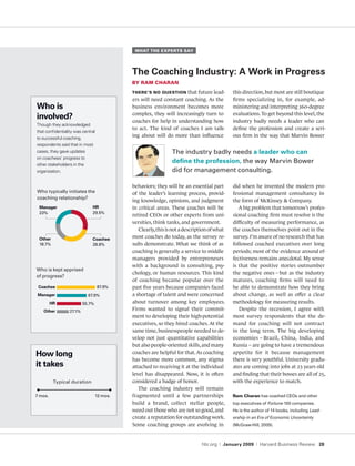 What the experts say




                                            The Coaching Industry: A Work in Progress
                                            by ram charan
                                            there’s no questIon     that future lead-         this direction, but most are still boutique
                                            ers will need constant coaching. As the           firms specializing in, for example, ad-
Who is                                      business environment becomes more                 ministering and interpreting 360-degree
                                            complex, they will increasingly turn to           evaluations. To get beyond this level, the
involved?                                   coaches for help in understanding how             industry badly needs a leader who can
Though they acknowledged
                                            to act. The kind of coaches I am talk-            define the profession and create a seri-
that confidentiality was central
to successful coaching,
                                            ing about will do more than influence             ous firm in the way that Marvin Bower
respondents said that in most
cases, they gave updates                                       the industry badly needs a leader who can
on coachees’ progress to
other stakeholders in the
                                                               define the profession, the way marvin bower
organization.                                                  did for management consulting.

                                            behaviors; they will be an essential part         did when he invented the modern pro-
Who typically initiates the                 of the leader’s learning process, provid-         fessional management consultancy in
coaching relationship?
                                            ing knowledge, opinions, and judgment             the form of McKinsey & Company.
 Manager                      HR            in critical areas. These coaches will be             A big problem that tomorrow’s profes-
 23%                          29.5%
                                            retired CEOs or other experts from uni-           sional coaching firm must resolve is the
                                            versities, think tanks, and government.           difficulty of measuring performance, as
                                               Clearly, this is not a description of what     the coaches themselves point out in the
 Other                        Coachee
                                            most coaches do today, as the survey re-          survey. I’m aware of no research that has
 18.7%                        28.8%         sults demonstrate. What we think of as            followed coached executives over long
                                            coaching is generally a service to middle         periods; most of the evidence around ef-
                                            managers provided by entrepreneurs                fectiveness remains anecdotal. My sense
                                            with a background in consulting, psy-             is that the positive stories outnumber
Who is kept apprised
                                            chology, or human resources. This kind            the negative ones – but as the industry
of progress?
                                            of coaching became popular over the               matures, coaching firms will need to
 Coachee                           87.9%    past five years because companies faced           be able to demonstrate how they bring
 Manager                    67.9%           a shortage of talent and were concerned           about change, as well as offer a clear
         HR               55.7%             about turnover among key employees.               methodology for measuring results.
   Other          27.1%                     Firms wanted to signal their commit-                 Despite the recession, I agree with
                                            ment to developing their high-potential           most survey respondents that the de-
                                            executives, so they hired coaches. At the         mand for coaching will not contract
                                            same time, businesspeople needed to de-           in the long term. The big developing
                                            velop not just quantitative capabilities          economies – Brazil, China, India, and
                                            but also people-oriented skills, and many         Russia – are going to have a tremendous
How long                                    coaches are helpful for that. As coaching         appetite for it because management
                                            has become more common, any stigma                there is very youthful. University gradu-
it takes                                    attached to receiving it at the individual        ates are coming into jobs at 23 years old
                                            level has disappeared. Now, it is often           and finding that their bosses are all of 25,
          typical duration                  considered a badge of honor.                      with the experience to match.
                                               The coaching industry will remain
7 mos.                            12 mos.   fragmented until a few partnerships               ram charan has coached ceos and other
                                            build a brand, collect stellar people,            top executives of Fortune 100 companies.
                                            weed out those who are not so good, and           He is the author of 14 books, including Lead­
                                            create a reputation for outstanding work.         ership in an Era of Economic Uncertainty
                                            Some coaching groups are evolving in              (mcGraw-Hill, 2009).



                                                                             hbr.org   |   January 2009   |   Harvard Business Review 28
 
