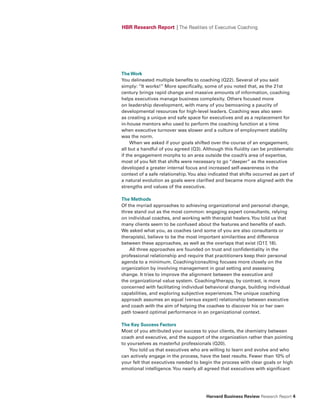 HBR Research Report | The Realities of Executive Coaching




The Work
You delineated multiple benefits to coaching (Q22). Several of you said
simply: “It works!” More specifically, some of you noted that, as the 21st
century brings rapid change and massive amounts of information, coaching
helps executives manage business complexity. Others focused more
on leadership development, with many of you bemoaning a paucity of
developmental resources for high-level leaders. Coaching was also seen
as creating a unique and safe space for executives and as a replacement for
in-house mentors who used to perform the coaching function at a time
when executive turnover was slower and a culture of employment stability
was the norm.
     When we asked if your goals shifted over the course of an engagement,
all but a handful of you agreed (Q3). Although this fluidity can be problematic
if the engagement morphs to an area outside the coach’s area of expertise,
most of you felt that shifts were necessary to go “deeper” as the executive
developed a greater internal focus and increased self-awareness in the
context of a safe relationship. You also indicated that shifts occurred as part of
a natural evolution as goals were clarified and became more aligned with the
strengths and values of the executive.

The Methods
Of the myriad approaches to achieving organizational and personal change,
three stand out as the most common: engaging expert consultants, relying
on individual coaches, and working with therapist healers. You told us that
many clients seem to be confused about the features and benefits of each.
We asked what you, as coaches (and some of you are also consultants or
therapists), believe to be the most important similarities and difference
between these approaches, as well as the overlaps that exist (Q17, 18).
    All three approaches are founded on trust and confidentiality in the
professional relationship and require that practitioners keep their personal
agenda to a minimum. Coaching/consulting focuses more closely on the
organization by involving management in goal setting and assessing
change. It tries to improve the alignment between the executive and
the organizational value system. Coaching/therapy, by contrast, is more
concerned with facilitating individual behavioral change, building individual
capabilities, and exploring subjective experiences. The unique coaching
approach assumes an equal (versus expert) relationship between executive
and coach with the aim of helping the coachee to discover his or her own
path toward optimal performance in an organizational context.

The Key Success factors
Most of you attributed your success to your clients, the chemistry between
coach and executive, and the support of the organization rather than pointing
to yourselves as masterful professionals (Q20).
    You told us that executives who are willing to learn and evolve and who
can actively engage in the process, have the best results. Fewer than 10% of
your felt that executives needed to begin the process with clear goals or high
emotional intelligence. You nearly all agreed that executives with significant




                                        Harvard Business Review Research Report 4
 