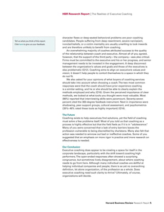 HBR Research Report | The Realities of Executive Coaching




                                         character flaws or deep-seated behavioral problems are poor coaching
Tell us what you think of this report.   candidates. People suffering from deep resentment, severe narcissism,
Click here to give us your feedback.     ironclad beliefs, or a victim mentality are usually unwilling to look inwards
                                         and are therefore unlikely to benefit from coaching.
                                             An overwhelming majority of coaches attributed success to the quality
                                         of the relationship between coach and executive. Almost all of you agreed,
                                         however, that the support of the third party—the company—was also critical.
                                         Firms must be committed to the executive and his or her progress, and senior
                                         management needs to be invested in the engagement. A deep disconnect
                                         between the organization’s values and goals and those of the executives is
                                         also problematic (Q12). Coaching aims to align an executive’s values and
                                         vision; it doesn’t help people to contort themselves to a space in which they
                                         do not fit.
                                             We also asked for your opinions of what buyers of coaching services
                                         should take into account when choosing a coach. The two most common
                                         responses were that the coach should have prior experience coaching
                                         is a similar setting, and he or she should be able to clearly explain the
                                         methods employed and why (Q16). Given the perceived importance of clear
                                         methods, we looked at what tools you thought were most valuable. Most
                                         (86%) reported that interviewing skills were paramount. Seventy-seven
                                         percent cited the 360-degree feedback instrument. Next in importance were
                                         shadowing, peer support groups, cultural assessment, and psychometrics
                                         (39%–46% rated these tools as highly important) (Q14).

                                         The future
                                         Coaching exists to help executives find solutions, yet the field of coaching
                                         must solve a few problems itself. Most of you told us that coaching as a
                                         process is highly effective but that the field feels as if it is in “adolescence.
                                                                                                                         ”
                                         Many of you were concerned that a lack of entry barriers leaves the
                                         profession vulnerable to being discredited by charlatans. Many also felt that
                                         action was needed to winnow out bad or ineffective coaches. Some of you
                                         suggested that an emphasis on more rigor in practice and more research on
                                         effectiveness is needed.

                                         Our Conclusion
                                         Executive coaching does appear to be creating a space for itself in the
                                         corporate landscape, particularly with the shift toward coaching high
                                         performers. The open-ended responses often showed a surprising
                                         congruence, but sometimes lively disagreement, about where coaching
                                         needs to go from here. Although many individual coaches are skillful at
                                         helping individual companies and people, there is as yet no overarching
                                         definition, let alone organization, of the profession as a whole. Does
                                         executive coaching need such clarity to thrive? Ultimately, of course,
                                         organizations will decide.




                                                                                 Harvard Business Review Research Report 5
 