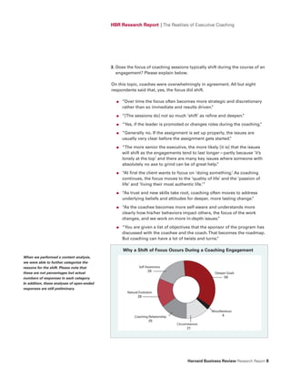 HBR Research Report | The Realities of Executive Coaching




                                            3. Does the focus of coaching sessions typically shift during the course of an
                                               engagement? Please explain below.

                                            On this topic, coaches were overwhelmingly in agreement. All but eight
                                            respondents said that, yes, the focus did shift.

                                              ●   “Over time the focus often becomes more strategic and discretionary
                                                  rather than so immediate and results driven.
                                                                                             ”

                                              ●   “[The sessions do] not so much ‘shift’ as refine and deepen.
                                                                                                             ”

                                              ●   “Yes, if the leader is promoted or changes roles during the coaching.
                                                                                                                      ”

                                              ●   “Generally no. If the assignment is set up properly, the issues are
                                                  usually very clear before the assignment gets started. ”

                                              ●   “The more senior the executive, the more likely [it is] that the issues
                                                  will shift as the engagements tend to last longer—partly because ‘it’s
                                                  lonely at the top’ and there are many key issues where someone with
                                                  absolutely no axe to grind can be of great help.”

                                              ●   “At first the client wants to focus on ‘doing something.’ As coaching
                                                  continues, the focus moves to the ‘quality of life’ and the ‘passion of
                                                  life’ and ‘living their most authentic life.’”

                                              ●   “As trust and new skills take root, coaching often moves to address
                                                  underlying beliefs and attitudes for deeper, more lasting change.
                                                                                                                  ”

                                              ●   “As the coachee becomes more self-aware and understands more
                                                  clearly how his/her behaviors impact others, the focus of the work
                                                  changes, and we work on more in-depth issues.  ”

                                              ●   “You are given a list of objectives that the sponsor of the program has
                                                  discussed with the coachee and the coach. That becomes the roadmap.
                                                  But coaching can have a lot of twists and turns. ”

                                                  Why a Shift of focus Occurs During a Coaching Engagement
When we performed a content analysis,
we were able to further categorize the
reasons for the shift. Please note that                     Self Awareness
                                                                  29
these are not percentages but actual                                                                       Deeper Goals
numbers of responses in each category.                                                                          58
In addition, these analyses of open-ended
responses are still preliminary.
                                                    Natural Evolution
                                                           28



                                                                                                         Miscellaneous
                                                        Coaching Relationship                                    4
                                                                 25
                                                                                   Circumstances
                                                                                         21
                                                                        Note: responses do not add up to 140.




                                                                                          Harvard Business Review Research Report 8
 