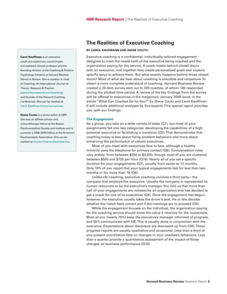HBR Research Report | The Realities of Executive Coaching




                                                The Realities of Executive Coaching
                                                By CAROL KAufMANN AND DIANE COuTu

Carol Kauffman is an executive                  Executive coaching is a confidential, individually-tailored engagement
coach and supervisor, psychologist,             designed to meet the needs both of the executive being coached and the
and assistant clinical professor and the        organization paying for the service. A coach meets behind closed doors
founding director of the Coaching & Positive    with an executive, and together they create personalized goals and explore
Psychology Initiative at Harvard Medical        specific ways to achieve them. But what exactly happens behind those closed
School in Boston. She is coeditor in chief      doors? Most of what we hear about coaching is anecdote and conjecture. To
of Coaching: An International Journal of        obtain a more complete understand of coaching, Harvard Business Review
Theory, Research & Practice                     created a 23-item survey sent out to 245 coaches, of whom 140 responded
(www.informaworld.com/coaching)                 during the allotted time period. A review of the key findings from the survey
and founder of the Harvard Coaching             will be offered to executives in the magazine’s January 2009 issue, in the
Conferences. She can be reached at              article “What Can Coaches Do for You?” by Diane Coutu and Carol Kauffman.
Carol_Kauffman@hms.harvard.edu.                 It will include additional analyses by five experts. This special report provides
                                                you with our findings.
Diane Coutu is a senior editor at HBR.
She was an affiliate scholar and                The Engagement
Julius Silberger Fellow at the Boston           As a group, you take on a wide variety of tasks (Q1), but most of your
Psychoanalytical Society and Institute and is   assignments fall into two categories: developing the capabilities of a high-
currently a 2008–2009 Fellow at the American    potential executive or facilitating a transition (Q2). That demonstrates that
Psychoanalytic Association. She can be          coaching today is less about fixing problem behaviors and more about
reached at dcoutu@harvardbusiness.org.          enhancing the performance of valued executives.
                                                    Most of you meet with executives face to face, although a healthy
                                                minority uses the telephone for primary contact (Q8). Compensation rates
                                                vary widely: from between $200 to $3,500, though most of you are clustered
                                                between $500 and $725 per hour (Q19). Nearly all of you set a specific
                                                duration for your engagements (Q7), usually from seven to 12 months.
                                                Only 10% of you report that your typical engagements last for less than two
                                                months or for more than 18 (Q6).
                                                    Unlike life coaching, executive coaching involves a third party—the
                                                company that employs the executive. Usually the company is represented by
                                                human resources or by the executive’s manager. You told us that more than
                                                half of your engagements are initiated by an organization that has decided to
                                                get a coach for one of its executives (Q4). Once the engagement has begun,
                                                however, the executive usually takes the driver’s seat. He or she decides
                                                whether the match feels correct and if the meetings are to proceed (Q5).
                                                    While the engagement focuses on the individual, the organization paying
                                                for the coaching service should know the value it receives for the investment.
                                                Most of you (nearly 70%) keep the executive’s manager informed of progress,
                                                and 55% communicate with HR. This is usually done in conjunction with the
                                                executive. Expectations about disclosure are discussed up front (Q9). These
                                                progress reports are usually qualitative and occasional. Less than a third of
                                                you present quantitative data on changes in your coachee’s behaviors. Less
                                                than a quarter provide a quantitative assessment of the impact of those
                                                changes on business performance (Q10).




                                                                                       Harvard Business Review Research Report 3
 