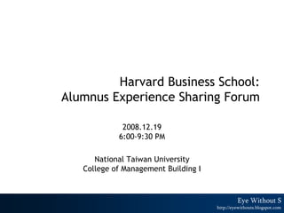 Harvard Business School:
Alumnus Experience Sharing Forum

             2008.12.19
            6:00-9:30 PM

      National Taiwan University
   College of Management Building I


                                                      1
                                               Eye Without S
                                      http://eyewithouts.blogspot.com
 