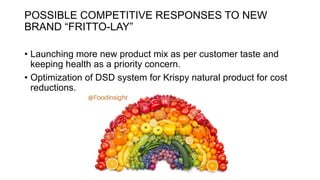 POSSIBLE COMPETITIVE RESPONSES TO NEW
BRAND “FRITTO-LAY”
• Launching more new product mix as per customer taste and
keeping health as a priority concern.
• Optimization of DSD system for Krispy natural product for cost
reductions.
 