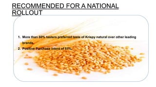 RECOMMENDED FOR A NATIONAL
ROLLOUT
1. More than 60% tasters preferred taste of Krispy natural over other leading
brands.
2. Positive Purchase intent of 81%.
 