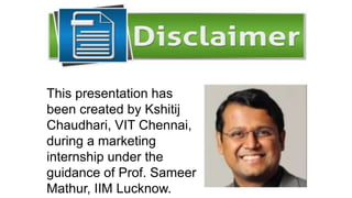 This presentation has
been created by Kshitij
Chaudhari, VIT Chennai,
during a marketing
internship under the
guidance of Prof. Sameer
Mathur, IIM Lucknow.
 