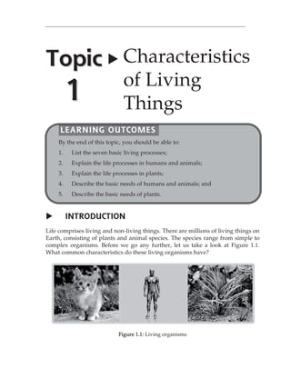 INTRODUCTION 
Life comprises living and non-living things. There are millions of living things on 
Earth, consisting of plants and animal species. The species range from simple to 
complex organisms. Before we go any further, let us take a look at Figure 1.1. 
What common characteristics do these living organisms have? 
Figure 1.1: Living organisms 
Topic 
1 
 Characteristics 
of Living 
Things 
LEARNING OUTCOMES 
By the end of this topic, you should be able to: 
1. List the seven basic living processes; 
2. Explain the life processes in humans and animals; 
3. Explain the life processes in plants; 
4. Describe the basic needs of humans and animals; and 
5. Describe the basic needs of plants. 
 