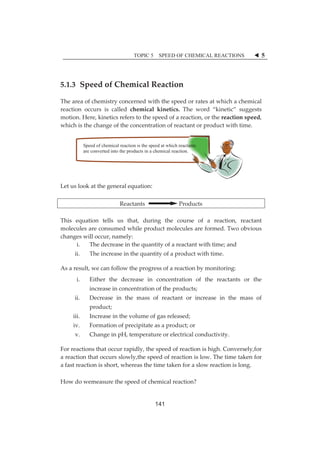 TOPIC 5 SPEED OF CHEMICAL REACTIONS W 5 
5.1.3ȱ SpeedȱofȱChemicalȱReactionȱ 
Theȱareaȱofȱchemistryȱconcernedȱwithȱtheȱspeedȱorȱratesȱatȱwhichȱaȱchemicalȱ 
reactionȱ occursȱ isȱ calledȱ chemicalȱ kinetics.ȱ Theȱ wordȱ “kinetic”ȱ suggestsȱ 
motion.ȱHere,ȱkineticsȱrefersȱtoȱtheȱspeedȱofȱaȱreaction,ȱorȱtheȱreactionȱspeed,ȱ 
whichȱisȱtheȱchangeȱofȱtheȱconcentrationȱofȱreactantȱorȱproductȱwithȱtime.ȱȱ 
ȱ 
ȱ 
Speed of chemical reaction is the speed at which reactants 
ȱ 
are converted into the products in a chemical reaction. 
ȱ 
ȱ 
ȱ 
Letȱusȱlookȱatȱtheȱgeneralȱequation:ȱ 
ȱ 
ReactantsȱȱȱȱȱȱȱȱȱȱȱȱȱȱȱȱȱȱȱȱȱȱȱProductsȱ 
ȱ 
Thisȱ equationȱ tellsȱ usȱ that,ȱ duringȱ theȱ courseȱ ofȱ aȱ reaction,ȱ reactantȱ 
moleculesȱareȱconsumedȱwhileȱproductȱmoleculesȱareȱformed.ȱTwoȱobviousȱ 
changesȱwillȱoccur,ȱnamely:ȱ 
i. Theȱdecreaseȱinȱtheȱquantityȱofȱaȱreactantȱwithȱtime;ȱandȱȱ 
ii. Theȱincreaseȱinȱtheȱquantityȱofȱaȱproductȱwithȱtime.ȱȱȱ 
Asȱaȱresult,ȱweȱcanȱfollowȱtheȱprogressȱofȱaȱreactionȱbyȱmonitoring:ȱ 
i. Eitherȱ theȱ decreaseȱ inȱ concentrationȱ ofȱ theȱ reactantsȱ orȱ theȱ 
increaseȱinȱconcentrationȱofȱtheȱproducts;ȱ 
ii. Decreaseȱ inȱ theȱ massȱ ofȱ reactantȱ orȱ increaseȱ inȱ theȱ massȱ ofȱ 
product;ȱ 
iii. Increaseȱinȱtheȱvolumeȱofȱgasȱreleased;ȱ 
iv. Formationȱofȱprecipitateȱasȱaȱproduct;ȱorȱ 
v. ChangeȱinȱpH,ȱtemperatureȱorȱelectricalȱconductivity.ȱȱ 
Forȱreactionsȱthatȱoccurȱrapidly,ȱtheȱspeedȱofȱreactionȱisȱhigh.ȱConversely,forȱ 
aȱreactionȱthatȱoccursȱslowly,theȱspeedȱofȱreactionȱisȱlow.ȱTheȱtimeȱtakenȱforȱ 
aȱfastȱreactionȱisȱshort,ȱwhereasȱtheȱtimeȱtakenȱforȱaȱslowȱreactionȱisȱlong.ȱ 
ȱ 
Howȱdoȱwemeasureȱtheȱspeedȱofȱchemicalȱreaction?ȱ 
141 
 