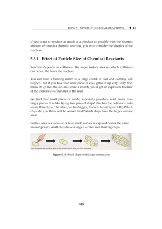 TOPIC 5 SPEED OF CHEMICAL REACTIONS W 13 
Ifȱyouȱwantȱtoȱproduceȱasȱmuchȱofȱaȱproductȱasȱpossibleȱwithȱtheȱshortestȱ 
amountȱofȱtimeviaaȱchemicalȱreaction,ȱyouȱmustȱconsiderȱtheȱkineticsȱofȱtheȱ 
reaction.ȱ 
5.3.1ȱ ȱEffectȱofȱParticleȱSizeȱofȱChemicalȱReactantsȱ 
Reactionȱdependsȱ onȱ collisions.ȱTheȱmoreȱ surfaceȱ areaȱ onȱwhichȱ collisionsȱ 
canȱoccur,ȱtheȱfasterȱtheȱreaction.ȱȱ 
Youȱ canȱ holdȱ aȱ burningȱmatchȱ toȱ aȱ largeȱ chunkȱ ofȱ coalȱ andȱ nothingȱwillȱ 
happen.ȱButȱifȱyouȱtakeȱthatȱsameȱpieceȱofȱcoal,ȱgrindȱitȱupȱvery,ȱveryȱfine,ȱ 
throwȱitȱupȱintoȱtheȱair,ȱandȱstrikeȱaȱmatch,ȱyou’llȱgetȱanȱexplosionȱbecauseȱ 
ofȱtheȱincreasedȱsurfaceȱareaȱofȱtheȱcoal.ȱȱȱ 
Weȱ findȱ thatȱ smallȱ piecesȱ ofȱ solids,ȱ especiallyȱ powders,ȱ reactȱ fasterȱ thanȱ 
largerȱpieces.ȱItȱisȱlikeȱfryingȱtwoȱpansȱofȱchips!ȱOneȱhasȱtheȱpotatoȱcutȱintoȱ 
small,ȱthinȱchips.ȱTheȱotherȱpanȱhasȱbigger,ȱthickerȱchipsȱ(Figureȱ5.10).Whichȱ 
chipsȱdoȱyouȱthinkȱwillȱbeȱcookedȱfirst?Whichȱchipsȱhaveȱtheȱlargerȱsurfaceȱ 
area?ȱ 
ȱ 
Surfaceȱareaȱisȱaȱmeasureȱofȱhowȱmuchȱsurfaceȱisȱexposed.ȱSoȱforȱtheȱsameȱ 
massofȱpotato,ȱsmallȱchipsȱhaveȱaȱlargerȱsurfaceȱareaȱthanȱbigȱchips.ȱ 
ȱ 
ȱ 
ȱ 
Figureȱ5.10:ȱSmallȱchipsȱwithȱlargerȱsurfaceȱareaȱ 
ȱ 
ȱȱȱȱȱȱȱȱȱ 
149 
 