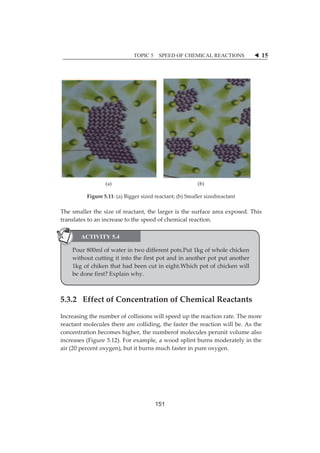 TOPIC 5 SPEED OF CHEMICAL REACTIONS W 15 
ȱ 
ȱȱ 
(a) (b) 
Figureȱ5.11:ȱ(a)ȱBiggerȱsizedȱreactant;ȱ(b)ȱSmallerȱsizedreactantȱ 
Theȱsmallerȱtheȱsizeȱofȱreactant,ȱtheȱlargerȱisȱtheȱsurfaceȱareaȱexposed.ȱThisȱ 
translatesȱtoȱanȱincreaseȱtoȱtheȱspeedȱofȱchemicalȱreaction.ȱ 
ȱ 
ACTIVITY 5.4 
ȱ 
Pourȱ800mlȱofȱwaterȱinȱtwoȱdifferentȱpots.Putȱ1kgȱofȱwholeȱchickenȱ 
withoutȱcuttingȱitȱintoȱtheȱfirstȱpotȱandȱinȱanotherȱpotȱputȱanotherȱ 
ȱ 
1kgȱofȱchikenȱthatȱhadȱbeenȱcutȱinȱeight.Whichȱpotȱofȱchickenȱwillȱ 
beȱdoneȱfirst?ȱExplainȱwhy.ȱ 
ȱ 
5.3.2ȱȱȱEffectȱofȱConcentrationȱofȱChemicalȱReactantsȱ 
Increasingȱtheȱnumberȱofȱcollisionsȱwillȱspeedȱupȱtheȱreactionȱrate.ȱTheȱmoreȱ 
reactantȱmoleculesȱthereȱareȱcolliding,ȱtheȱfasterȱtheȱreactionȱwillȱbe.ȱAsȱtheȱ 
concentrationȱbecomesȱhigher,ȱtheȱnumberofȱmoleculesȱperunitȱvolumeȱalsoȱ 
increasesȱ(Figureȱ5.12).ȱForȱexample,ȱaȱwoodȱsplintȱburnsȱmoderatelyȱinȱtheȱ 
airȱ(20ȱpercentȱoxygen),ȱbutȱitȱburnsȱmuchȱfasterȱinȱpureȱoxygen.ȱ 
151 
 
