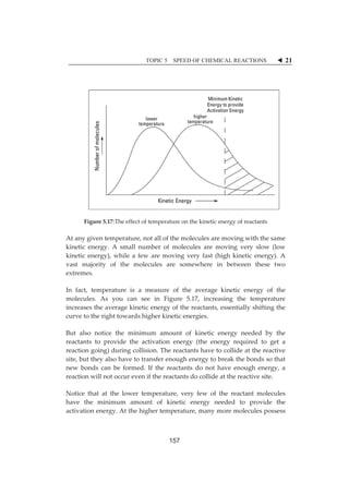 TOPIC 5 SPEED OF CHEMICAL REACTIONS W 21 
ȱ 
ȱ 
ȱ 
ȱ 
ȱ 
ȱ 
ȱ 
ȱ 
ȱ 
ȱ 
ȱ 
ȱ 
ȱȱ 
Figureȱ5.17:Theȱeffectȱofȱtemperatureȱonȱtheȱkineticȱenergyȱofȱreactantsȱ 
Atȱanyȱgivenȱtemperature,ȱnotȱallȱofȱtheȱmoleculesȱareȱmovingȱwithȱtheȱsameȱ 
kineticȱ energy.ȱAȱ smallȱ numberȱ ofȱmoleculesȱ areȱmovingȱ veryȱ slowȱ (lowȱ 
kineticȱ energy),ȱwhileȱ aȱ fewȱ areȱmovingȱ veryȱ fastȱ (highȱ kineticȱ energy).ȱAȱ 
vastȱ majorityȱ ofȱ theȱ moleculesȱ areȱ somewhereȱ inȱ betweenȱ theseȱ twoȱ 
extremes.ȱ 
Inȱ fact,ȱ temperatureȱ isȱ aȱ measureȱ ofȱ theȱ averageȱ kineticȱ energyȱ ofȱ theȱ 
molecules.ȱ Asȱ youȱ canȱ seeȱ inȱ Figureȱ 5.17,ȱ increasingȱ theȱ temperatureȱ 
increasesȱtheȱaverageȱkineticȱenergyȱofȱtheȱreactants,ȱessentiallyȱshiftingȱtheȱ 
curveȱtoȱtheȱrightȱtowardsȱhigherȱkineticȱenergies.ȱ 
Butȱ alsoȱ noticeȱ theȱ minimumȱ amountȱ ofȱ kineticȱ energyȱ neededȱ byȱ theȱ 
reactantsȱ toȱ provideȱ theȱ activationȱ energyȱ (theȱ energyȱ requiredȱ toȱ getȱ aȱ 
reactionȱgoing)ȱduringȱcollision.ȱTheȱreactantsȱhaveȱtoȱcollideȱatȱtheȱreactiveȱ 
site,ȱbutȱtheyȱalsoȱhaveȱtoȱtransferȱenoughȱenergyȱtoȱbreakȱtheȱbondsȱsoȱthatȱ 
newȱ bondsȱ canȱ beȱ formed.ȱ Ifȱ theȱ reactantsȱ doȱ notȱ haveȱ enoughȱ energy,ȱ aȱ 
reactionȱwillȱnotȱoccurȱevenȱifȱtheȱreactantsȱdoȱcollideȱatȱtheȱreactiveȱsite.ȱ 
Noticeȱ thatȱ atȱ theȱ lowerȱ temperature,ȱ veryȱ fewȱ ofȱ theȱ reactantȱmoleculesȱ 
haveȱ theȱ minimumȱ amountȱ ofȱ kineticȱ energyȱ neededȱ toȱ provideȱ theȱ 
activationȱenergy.ȱAtȱtheȱhigherȱtemperature,ȱmanyȱmoreȱmoleculesȱpossessȱ 
157 
 