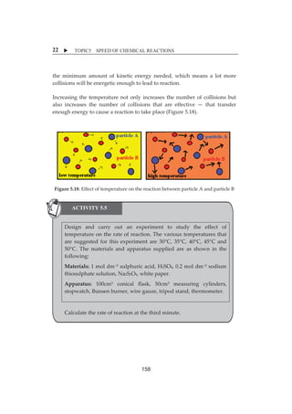 X TOPIC5 SPEED OF CHEMICAL REACTIONS 
22 
theȱminimumȱ amountȱ ofȱ kineticȱ energyȱ needed,ȱwhichȱmeansȱ aȱ lotȱmoreȱ 
collisionsȱwillȱbeȱenergeticȱenoughȱtoȱleadȱtoȱreaction.ȱ 
Increasingȱ theȱ temperatureȱnotȱonlyȱ increasesȱ theȱnumberȱofȱ collisionsȱbutȱ 
alsoȱ increasesȱ theȱ numberȱ ofȱ collisionsȱ thatȱ areȱ effectiveȱ—ȱ thatȱ transferȱ 
enoughȱenergyȱtoȱcauseȱaȱreactionȱtoȱtakeȱplaceȱ(Figureȱ5.18).ȱ 
ȱ 
ȱ 
ȱ 
ȱ 
ȱ 
Figureȱ5.18:ȱEffectȱofȱtemperatureȱonȱtheȱreactionȱbetweenȱparticleȱAȱandȱparticleȱBȱ 
ȱ 
ACTIVITY 5.5 
ȱ 
Designȱ andȱ carryȱ outȱ anȱ experimentȱ toȱ studyȱ theȱ effectȱ ofȱ 
ȱ 
temperatureȱonȱtheȱrateȱofȱreaction.ȱTheȱvariousȱtemperaturesȱthatȱ 
areȱ suggestedȱ forȱ thisȱ experimentȱ areȱ 30°C,ȱ 35°C,ȱ 40°C,ȱ 45°Cȱ andȱ 
ȱ 
50°C.ȱ Theȱmaterialsȱ andȱ apparatusȱ suppliedȱ areȱ asȱ shownȱ inȱ theȱ 
following:ȱ 
ȱ 
Materials:ȱ1ȱmolȱdmƉ³ȱsulphuricȱacid,ȱH2SO4,ȱ0.2ȱmolȱdmƉ³ȱsodiumȱ 
ȱ 
thiosulphateȱsolution,ȱNa2S2O4,ȱwhiteȱpaper.ȱ 
Apparatus:ȱ 100cm³ȱ conicalȱ flask,ȱ 50cm³ȱ measuringȱ cylinders,ȱ 
ȱ 
stopwatch,ȱBunsenȱburner,ȱwireȱgauze,ȱtripodȱstand,ȱthermometer.ȱ 
ȱ 
ȱ 
ȱ 
Calculateȱtheȱrateȱofȱreactionȱatȱtheȱthirdȱminute.ȱ 
ȱ 
ȱ 
ȱ 
158 
 