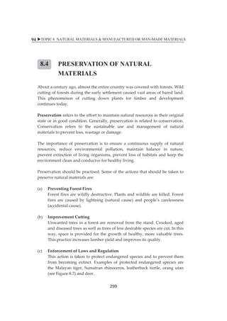 XTOPIC 8 NATURAL MATERIALS  MANUFACTURED OR MAN-MADE MATERIALS 
94 
PRESERVATION OF NATURAL 
MATERIALS 
8.4 
ȱ ȱ 
Aboutȱaȱcenturyȱago,ȱalmostȱtheȱentireȱcountryȱwasȱcoveredȱwithȱforests.ȱWildȱ 
cuttingȱofȱforestsȱduringȱtheȱearlyȱsettlementȱcausedȱvastȱareasȱofȱbaredȱland.ȱ 
Thisȱ phenomenonȱ ofȱ cuttingȱ downȱ plantsȱ forȱ timberȱ andȱ developmentȱ 
continuesȱtoday.ȱ 
ȱ 
Preservationȱrefersȱtoȱtheȱeffortȱtoȱmaintainȱnaturalȱresourcesȱinȱtheirȱoriginalȱ 
stateȱorȱinȱgoodȱcondition.ȱGenerally,ȱpreservationȱisȱrelatedȱtoȱconservation.ȱ 
Conservationȱ refersȱ toȱ theȱ sustainableȱ useȱ andȱ managementȱ ofȱ naturalȱ 
materialsȱtoȱpreventȱloss,ȱwastageȱorȱdamage.ȱ 
ȱ 
Theȱ importanceȱ ofȱ preservationȱ isȱ toȱ ensureȱ aȱ continuousȱ supplyȱ ofȱ naturalȱ 
resources,ȱ reduceȱ environmentalȱ pollution,ȱ maintainȱ balanceȱ inȱ nature,ȱ 
preventȱextinctionȱofȱ livingȱorganisms,ȱpreventȱ lossȱofȱhabitatsȱandȱkeepȱ theȱ 
environmentȱcleanȱandȱconduciveȱforȱhealthyȱliving.ȱȱ 
ȱ 
Preservationȱshouldȱbeȱpractised.ȱSomeȱofȱtheȱactionsȱthatȱshouldȱbeȱtakenȱtoȱ 
preserveȱnaturalȱmaterialsȱare:ȱ 
ȱ 
(a)ȱ PreventingȱForestȱFiresȱ 
ȱ Forestȱfiresȱareȱwildlyȱdestructive.ȱPlantsȱandȱwildlifeȱareȱkilled.ȱForestȱ 
firesȱ areȱ causedȱ byȱ lightningȱ (naturalȱ cause)ȱ andȱ people’sȱ carelessnessȱ 
(accidentalȱcause).ȱ 
ȱ ȱ 
(b)ȱ ImprovementȱCuttingȱ 
ȱ Unwantedȱtreesȱinȱaȱforestȱareȱremovedȱfromȱtheȱstand.ȱCrooked,ȱagedȱ 
andȱdiseasedȱtreesȱasȱwellȱasȱtreesȱofȱlessȱdesirableȱspeciesȱareȱcut.ȱInȱthisȱ 
way,ȱ spaceȱ isȱ providedȱ forȱ theȱgrowthȱofȱhealthy,ȱmoreȱvaluableȱ trees.ȱ 
Thisȱpracticeȱincreasesȱlumberȱyieldȱandȱimprovesȱitsȱquality.ȱ 
ȱ ȱ 
(c)ȱ EnforcementȱofȱLawsȱandȱRegulationȱ 
ȱ Thisȱactionȱisȱtakenȱtoȱprotectȱendangeredȱspeciesȱandȱtoȱpreventȱthemȱ 
fromȱ becomingȱ extinct.ȱ Examplesȱ ofȱ protectedȱ endangeredȱ speciesȱ areȱ 
theȱMalayanȱ tiger,ȱ Sumatranȱ rhinoceros,ȱ leatherbackȱ turtle,ȱ orangȱutanȱ 
(seeȱFigureȱ8.7)ȱandȱdeer.ȱ 
299 
 
