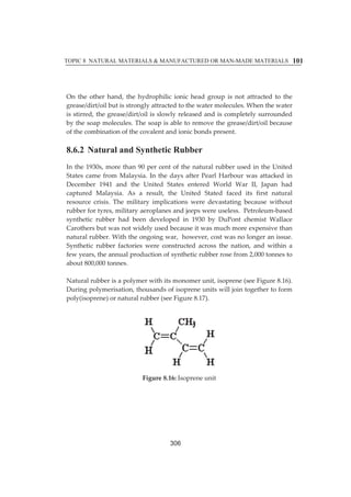 TOPIC 8 NATURAL MATERIALS  MANUFACTURED OR MAN-MADE MATERIALS 
101 
Onȱ theȱ otherȱ hand,ȱ theȱ hydrophilicȱ ionicȱ headȱ groupȱ isȱ notȱ attractedȱ toȱ theȱ 
grease/dirt/oilȱbutȱisȱstronglyȱattractedȱtoȱtheȱwaterȱmolecules.ȱWhenȱtheȱwaterȱ 
isȱstirred,ȱtheȱgrease/dirt/oilȱisȱslowlyȱreleasedȱandȱisȱcompletelyȱsurroundedȱ 
byȱtheȱsoapȱmolecules.ȱTheȱsoapȱisȱableȱtoȱremoveȱtheȱgrease/dirt/oilȱbecauseȱ 
ofȱtheȱcombinationȱofȱtheȱcovalentȱandȱionicȱbondsȱpresent.ȱ 
ȱ 
8.6.2 Natural and Synthetic Rubber 
Inȱtheȱ1930s,ȱmoreȱthanȱ90ȱperȱcentȱofȱtheȱnaturalȱrubberȱusedȱinȱtheȱUnitedȱ 
Statesȱ cameȱ fromȱMalaysia.ȱ Inȱ theȱdaysȱ afterȱPearlȱHarbourȱwasȱ attackedȱ inȱ 
Decemberȱ 1941ȱ andȱ theȱ Unitedȱ Statesȱ enteredȱ Worldȱ Warȱ II,ȱ Japanȱ hadȱ 
capturedȱ Malaysia.ȱ Asȱ aȱ result,ȱ theȱ Unitedȱ Statedȱ facedȱ itsȱ firstȱ naturalȱ 
resourceȱ crisis.ȱ Theȱmilitaryȱ implicationsȱwereȱ devastatingȱ becauseȱwithoutȱ 
rubberȱforȱtyres,ȱmilitaryȱaeroplanesȱandȱjeepsȱwereȱuseless.ȱȱPetroleumȬbasedȱ 
syntheticȱ rubberȱ hadȱ beenȱ developedȱ inȱ 1930ȱ byȱ DuPontȱ chemistȱ Wallaceȱ 
Carothersȱbutȱwasȱnotȱwidelyȱusedȱbecauseȱitȱwasȱmuchȱmoreȱexpensiveȱthanȱ 
naturalȱrubber.ȱWithȱtheȱongoingȱwar,ȱȱhowever,ȱcostȱwasȱnoȱlongerȱanȱissue.ȱ 
Syntheticȱ rubberȱ factoriesȱwereȱ constructedȱ acrossȱ theȱ nation,ȱ andȱwithinȱ aȱ 
fewȱyears,ȱtheȱannualȱproductionȱofȱsyntheticȱrubberȱroseȱfromȱ2,000ȱtonnesȱtoȱ 
aboutȱ800,000ȱtonnes.ȱ 
ȱ 
Naturalȱrubberȱisȱaȱpolymerȱwithȱitsȱmonomerȱunit,ȱisopreneȱ(seeȱFigureȱ8.16).ȱ 
Duringȱpolymerisation,ȱthousandsȱofȱisopreneȱunitsȱwillȱjoinȱtogetherȱtoȱformȱ 
poly(isoprene)ȱorȱnaturalȱrubberȱ(seeȱFigureȱ8.17).ȱ 
ȱ 
ȱ 
Figureȱ8.16:ȱIsopreneȱunitȱ 
ȱ 
ȱ 
ȱ 
ȱ 
ȱ 
306 
 
