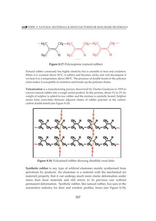 XTOPIC 8 NATURAL MATERIALS  MANUFACTURED OR MAN-MADE MATERIALS 
102 
ȱ 
ȱ 
ȱ 
ȱ 
ȱ 
ȱ 
Figureȱ8.17:ȱPolyisopreneȱ(naturalȱrubber)ȱ 
ȱ 
Naturalȱrubberȱcommonlyȱhasȱhighlyȱelasticityȱbutȱisȱunstableȱtoȱheatȱandȱoxidation.ȱȱ 
Whenȱitȱisȱwarmedȱaboveȱ50°C,ȱitȱsoftensȱandȱbecomesȱstickyȱandȱwillȱdecomposeȱifȱ 
weȱheatȱitȱtoȱaȱtemperatureȱaboveȱ200°C.ȱTheȱpresenceȱofȱdoubleȱbondsȱinȱtheȱpolymerȱ 
chainȱmakesȱitȱsusceptibleȱtoȱoxidationȱandȱbreaksȱupȱtheȱpolymerȱchains.ȱȱ 
ȱ 
VulcanisationȱisȱaȱmanufacturingȱprocessȱdiscoveredȱbyȱCharlesȱGoodyearȱinȱ1939ȱtoȱ 
convertȱnaturalȱrubberȱintoȱaȱtoughȱusefulȱproduct.ȱInȱthisȱprocess,ȱaboutȱ1%ȱtoȱ3%ȱbyȱ 
weightȱofȱsulphurȱisȱaddedȱtoȱrawȱrubberȱandȱtheȱmixtureȱisȱcarefullyȱheated.ȱSulphurȱ 
atomsȱ formȱ crossȬlinksȱ betweenȱ adjacentȱ chainsȱ ofȱ rubberȱ polymerȱ atȱ theȱ carbonȬ 
carbonȱdoubleȱbondsȱ(seeȱFigureȱ8.18).ȱ 
Figureȱ8.18:ȱVulcanisedȱrubberȱshowingȱdisulfideȱcrossȱlinksȱ 
Syntheticȱ rubberȱ isȱ anyȱ typeȱofȱ artificialȱ elastomerȱmainlyȱ synthesisedȱ fromȱ 
petroleumȱ byȱ products.ȱAnȱ elastomerȱ isȱ aȱmaterialȱwithȱ theȱmechanicalȱ (orȱ 
material)ȱpropertyȱthatȱitȱcanȱundergoȱmuchȱmoreȱelasticȱdeformationȱunderȱ 
stressȱ thanȱ mostȱ materialsȱ andȱ stillȱ returnȱ toȱ itsȱ previousȱ sizeȱ withoutȱ 
permanentȱdeformation.ȱȱSyntheticȱrubber,ȱlikeȱnaturalȱrubber,ȱhasȱusesȱinȱtheȱ 
automotiveȱ industryȱ forȱ doorȱ andȱwindowȱ profiles,ȱ hosesȱ (seeȱ Figureȱ 8.19),ȱ 
307 
 