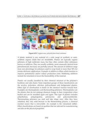 TOPIC 8 NATURAL MATERIALS  MANUFACTURED OR MAN-MADE MATERIALS 
107 
Figureȱ8.23:ȱTupperware,ȱpolyethyleneȱfoodȱcontainerȱ 
Aȱ plasticȱ materialȱ isȱ anyȱ materialȱ ofȱ aȱ wideȱ rangeȱ ofȱ syntheticȱ orȱ semiȬ 
syntheticȱ organicȱ solidsȱ thatȱ areȱ mouldable.ȱ Plasticsȱ areȱ typicallyȱ organicȱ 
polymersȱ ofȱ highȱ molecularȱ mass,ȱ butȱ theyȱ oftenȱ containȱ otherȱ substancesȱ 
knownȱasȱadditives.ȱTheyȱareȱusuallyȱsynthetic,ȱmostȱcommonlyȱderivedȱfromȱ 
petrochemicals,ȱbutȱmanyȱareȱpartiallyȱnatural.ȱTheȱamountȱofȱadditivesȱrangeȱ 
fromȱzeroȱpercentageȱforȱpolymersȱusedȱtoȱwrapȱfoodsȱtoȱmoreȱthanȱ50%ȱforȱ 
certainȱelectronicȱapplications.ȱExampleȱofȱadditiveȱisȱfillersȱwhichȱfunctionȱtoȱ 
improveȱ performanceȱ and/orȱ reduceȱ productionȱ costs.ȱ Stabilisingȱ additivesȱ 
includeȱfireȱretardantsȱtoȱlowerȱtheȱflammabilityȱofȱtheȱmaterial.ȱȱ 
ȱ 
Plasticsȱ areȱ usuallyȱ classifiedȱ byȱ theirȱ chemicalȱ structureȱ ofȱ theȱ polymer’sȱ 
backboneȱandȱsideȱchains.ȱSomeȱimportantȱgroupsȱofȱtheseȱclassificationsȱareȱ 
theȱ acrylics,ȱ polyesters,ȱ silicones,ȱ polyurethanesȱ andȱ halogenatedȱ plastics.ȱ 
Otherȱ typeȱ ofȱ classificationȱ isȱ basedȱ onȱ theȱ chemicalȱ reactionȱ towardȱ heat.ȱ 
Examplesȱareȱthermoplasticsȱandȱthermosettingȱpolymers.ȱThermoplasticsȱareȱ 
theȱplasticsȱ thatȱdoȱnotȱundergoȱ chemicalȱ changeȱ inȱ theirȱ compositionȱwhenȱ 
heatedȱ andȱ canȱ beȱmouldedȱ againȱ andȱ again.ȱ Thisȱ typeȱ ofȱ plasticsȱ includesȱ 
polyethylene,ȱ polypropylene,ȱ polystyreneȱ andȱ polyvinylchloride.ȱ 
Thermosettingȱ polymersȱ canȱ meltȱ andȱ takeȱ shapeȱ once.ȱ Afterȱ theyȱ haveȱ 
solidified,ȱ theyȱ stayȱ solidȱ becauseȱ inȱ theȱ thermosettingȱ process,ȱ aȱ chemicalȱ 
reactionȱ occursȱ thatȱ isȱ irreversible.ȱ Anȱ exampleȱ isȱ theȱ vulcanisedȱ rubber.ȱȱ 
Otherȱclassificationsȱareȱbasedȱonȱqualitiesȱthatȱareȱrelevantȱforȱmanufacturingȱ 
andȱalsoȱonȱtheȱphysicalȱproperties.ȱ 
ȱ 
312 
 