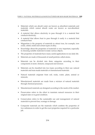 TOPIC 8 NATURAL MATERIALS  MANUFACTURED OR MAN-MADE MATERIALS 
109 
x Materialsȱwhichȱ canȱabsorbȱwaterȱ areȱknownȱasȱabsorbentȱmaterialsȱandȱ 
materialsȱ whichȱ cannotȱ absorbȱ waterȱ areȱ knownȱ asȱ nonȬabsorbentȱ 
materials.ȱ 
x Aȱ materialȱ thatȱ allowsȱ electricityȱ toȱ passȱ throughȱ itȱ isȱ aȱ materialȱ thatȱ 
conductsȱelectricity.ȱ 
x Aȱmaterialȱ thatȱ allowsȱ heatȱ toȱ passȱ throughȱ itȱ easilyȱ isȱ aȱmaterialȱ thatȱ 
conductsȱheat.ȱ 
x Magnetismȱ isȱ theȱpropertyȱ ofȱmaterialsȱ toȱ attractȱ iron,ȱ forȱ example,ȱ ironȱ 
oxide,ȱcobalt,ȱnickelȱandȱcertainȱtypesȱofȱalloy.ȱ 
x Knowledgeȱaboutȱtheȱpropertiesȱofȱmaterialsȱisȱveryȱimportant,ȱespeciallyȱ 
inȱchoosingȱsuitableȱmaterialsȱtoȱmakeȱvariousȱobjects.ȱ 
x Theȱpropertiesȱofȱmaterialsȱhaveȱmanyȱusefulȱapplicationsȱinȱourȱdailyȱlife.ȱ 
x Materialsȱareȱmadeȱofȱthousandsȱofȱsmallȱparticlesȱcalledȱatoms.ȱ 
x Materialsȱ canȱ beȱ dividedȱ intoȱ threeȱ categoriesȱ accordingȱ toȱ theirȱ 
componentsȱofȱatom:ȱelement,ȱcompoundȱandȱmixture.ȱ 
x Materialsȱ canȱbeȱ classifiedȱ intoȱ twoȱ typesȱ accordingȱ toȱ theirȱuse:ȱnaturalȱ 
materialsȱandȱmanȬmadeȱmaterialsȱorȱmanufacturedȱmaterials.ȱȱ 
x Naturalȱ materialsȱ originateȱ fromȱ soil,ȱ rocks,ȱ water,ȱ plant,ȱ animalȱ orȱ 
minerals.ȱȱ 
x Manufacturedȱ materialsȱ areȱ madeȱ fromȱ aȱ mixtureȱ ofȱ naturalȱ materialsȱ 
throughȱchemicalȱprocesses.ȱ 
x Manufacturedȱmaterialsȱareȱdesignedȱaccordingȱtoȱtheȱneedsȱofȱtheȱmarket.ȱ 
x Preservationȱ refersȱ toȱ theȱ effortȱ toȱ maintainȱ naturalȱ resourcesȱ inȱ theirȱ 
originalȱstateȱorȱinȱgoodȱcondition.ȱ 
x Conservationȱ refersȱ toȱ theȱ sustainableȱ useȱ andȱ managementȱ ofȱ naturalȱ 
materialsȱtoȱpreventȱloss,ȱwastageȱorȱdamage.ȱ 
x Compositeȱmaterialsȱ areȱ theȱmaterialsȱ whichȱ combineȱ theȱ propertiesȱ ofȱ 
twoȱsubstancesȱinȱorderȱtoȱgetȱtheȱexactȱpropertiesȱrequiredȱforȱaȱparticularȱ 
job.ȱ 
ȱ 
314 
 
