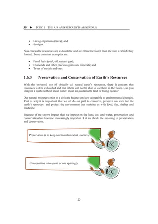 X TOPIC 1 THE AIR AND RESOURCES AROUND US 
30 
x Living organisms (trees); and 
x Sunlight. 
Non-renewable resources are exhaustible and are extracted faster than the rate at which they 
formed. Some common examples are: 
x Fossil fuels (coal, oil, natural gas); 
x Diamonds and other precious gems and minerals; and 
x Types of metals and ores. 
1.6.3 Preservation and Conservation of Earth’s Resources 
With the increased use of virtually all natural earth’s resources, there is concern that 
resources will be exhausted and that others will not be able to use them in the future. Can you 
imagine a world without clean water, clean air, sustainable land or living oceans? 
Our natural resources exist in a delicate balance and are vulnerable to environmental changes. 
That is why it is important that we all do our part to conserve, preserve and care for the 
earth’s resources and protect the environment that sustains us with food, fuel, shelter and 
medicine. 
Because of the severe impact that we impose on the land, air, and water, preservation and 
conservation has become increasingly important. Let us check the meaning of preservation 
and conservation. 
Preservation is to keep and maintain what you have 
Conservation is to spend or use sparingly 
30 
 