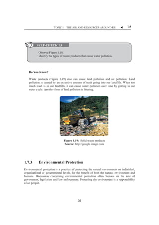 TOPIC 1 THE AIR AND RESOURCES AROUND US W 35 
ȱȱȱ 
ȱȱ 
SELF-CHECK 1.8 
Observe Figure 1.18. 
Identify the types of waste products that cause water pollution. 
Do You Know? 
Waste products (Figure 1.19) also can cause land pollution and air pollution. Land 
pollution is caused by an excessive amount of trash going into our landfills. When too 
much trash is in our landfills, it can cause water pollution over time by getting in our 
water cycle. Another form of land pollution is littering. 
Figure 1.19: Solid waste products 
Source: http://google.image.com 
1.7.3 Environmental Protection 
Environmental protection is a practice of protecting the natural environment on individual, 
organisational or governmental levels, for the benefit of both the natural environment and 
humans. Discussion concerning environmental protection often focuses on the role of 
government, legislation and law enforcement. Protecting the environment is a responsibility 
of all people. 
35 
 
