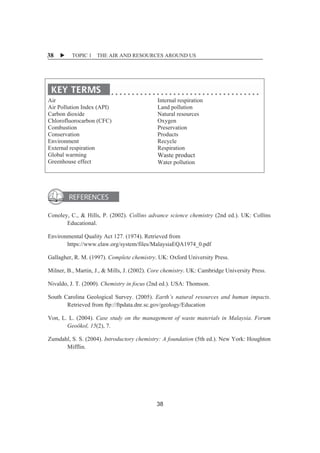 X TOPIC 1 THE AIR AND RESOURCES AROUND US 
38 
ȱ 
Air 
Air Pollution Index (API) 
Carbon dioxide 
Chlorofluorocarbon (CFC) 
Combustion 
Conservation 
Environment 
External respiration 
Global warming 
Greenhouse effect 
Internal respiration 
Land pollution 
Natural resources 
Oxygen 
Preservation 
Products 
Recycle 
Respiration 
Waste product 
Water pollution 
ȱ 
ȱ 
ȱ 
Conoley, C., & Hills, P. (2002). Collins advance science chemistry (2nd ed.). UK: Collins 
Educational. 
Environmental Quality Act 127. (1974). Retrieved from 
https://www.elaw.org/system/files/MalaysiaEQA1974_0.pdf 
Gallagher, R. M. (1997). Complete chemistry. UK: Oxford University Press. 
Milner, B., Martin, J., & Mills, J. (2002). Core chemistry. UK: Cambridge University Press. 
Nivaldo, J. T. (2000). Chemistry in focus (2nd ed.). USA: Thomson. 
South Carolina Geological Survey. (2005). Earth’s natural resources and human impacts. 
Retrieved from ftp://ftpdata.dnr.sc.gov/geology/Education 
Von, L. L. (2004). Case study on the management of waste materials in Malaysia. Forum 
Geoökol, 15(2), 7. 
Zumdahl, S. S. (2004). Introductory chemistry: A foundation (5th ed.). New York: Houghton 
Mifflin. 
38 
 