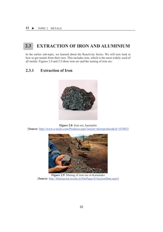 X TOPIC 2 METALS 
12 
2.3 
EXTRACTION OF IRON AND ALUMINIUM 
ȱ 
In the earlier sub-topic, we learned about the Reactivity Series. We will now look at 
how to get metals from their ores. This includes iron, which is the most widely used of 
all metals. Figures 2.8 and 2.9 show iron ore and the mining of iron ore. 
2.3.1 Extraction of Iron 
Figure 2.8: Iron ore, haematite 
[Source: http://www.e-rocks.com/Products.aspx?action=showproduct&id=107003] 
Figure 2.9: Mining of iron ore in Karnataka 
[Source: http://khanija.kar.ncode.in/SitePages/EAuctionData.aspx] 
52 
 