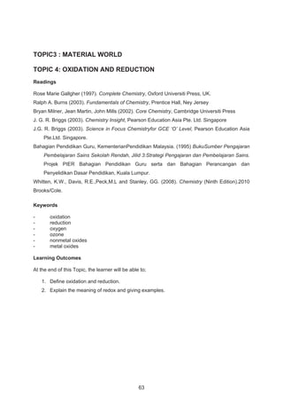 TOPIC3 : MATERIAL WORLD 
TOPIC 4: OXIDATION AND REDUCTION 
Readings 
Rose Marie Gallgher (1997). Complete Chemistry, Oxford Universiti Press, UK. 
Ralph A. Burns (2003). Fundamentals of Chemistry, Prentice Hall, Ney Jersey 
Bryan Milner, Jean Martin, John Mills (2002). Core Chemistry, Cambridge Universiti Press 
J. G. R. Briggs (2003). Chemistry Insight, Pearson Education Asia Pte. Ltd. Singapore 
J.G. R. Briggs (2003). Science in Focus Chemistryfor GCE ‘O’ Level, Pearson Education Asia 
Pte.Ltd. Singapore. 
Bahagian Pendidikan Guru, KementerianPendidikan Malaysia. (1995) BukuSumber Pengajaran 
Pembelajaran Sains Sekolah Rendah, Jilid 3:Strategi Pengajaran dan Pembelajaran Sains. 
Projek PIER Bahagian Pendidikan Guru serta dan Bahagian Perancangan dan 
Penyelidikan Dasar Pendidikan, Kuala Lumpur. 
Whitten, K.W., Davis, R.E.,Peck,M.L and Stanley, GG. (2008). Chemistry (Ninth Edition).2010 
Brooks/Cole. 
Keywords 
- oxidation 
- reduction 
- oxygen 
- ozone 
- nonmetal oxides 
- metal oxides 
Learning Outcomes 
At the end of this Topic, the learner will be able to; 
1. Define oxidation and reduction. 
2. Explain the meaning of redox and giving examples. 
63 
 