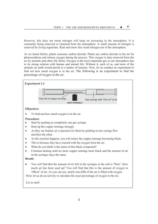 TOPIC 1 THE AIR AND RESOURCES AROUND US W 5 
However, this does not mean nitrogen will keep on increasing in the atmosphere. It is 
constantly being removed or cleansed from the atmosphere. A small amount of nitrogen is 
removed by living organisms. Rain and snow also wash nitrogen out of the atmosphere. 
As we learnt before, plants consume carbon dioxide. Plants use carbon dioxide in the air for 
photosynthesis and release oxygen during the process. This oxygen is later removed from the 
air by animals and other life forms. Oxygen is the most important gas in our atmosphere due 
to its strong relation with human and animal life. Without it, each of us, and most of the 
animals on earth would perish in a matter of minutes. Now, let us conduct an experiment to 
find out how much oxygen is in the air. The following is an experiment to find the 
percentage of oxygen in the air. 
ȱExperimentȱ1.1ȱ 
ȱ 
ȱ 
ȱ 
ȱ 
Objective:ȱ 
x To find out how much oxygen is in the air.ȱ 
Procedure:ȱ 
x Start by pushing in completely one gas syringe. 
x Heat up the copper turnings strongly. 
x As they are heated, air is passed over them by pushing in one syringe first 
and then the other. 
x As the reaction happens, you will notice the copper turnings becoming black. 
x This is because they have reacted with the oxygen from the air. 
x What do you think is the name of this black compound? 
x Continue heating until no more copper turnings turns black and the amount of air 
in the syringes stays the same. 
Result: 
x You will find that the amount of air left in the syringes at the end is 79cm3. How 
much air has been used up? You will find that this is the amount of oxygen in 
100cm3 of air. As you can see, nearly one-fifth of the air is filled with oxygen. 
Next, let us do an activity to calculate the exact percentage of oxygen in the air. 
Let us start! 
ȱ 
5 
 