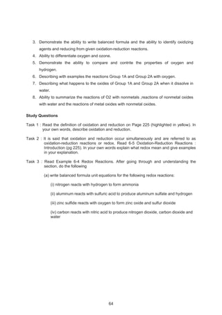 3. Demonstrate the ability to write balanced formula and the ability to identify oxidizing 
agents and reducing from given oxidation-reduction reactions. 
4. Ability to differentiate oxygen and ozone. 
5. Demonstrate the ability to compare and contrite the properties of oxygen and 
hydrogen. 
6. Describing with examples the reactions Group 1A and Group 2A with oxygen. 
7. Describing what happens to the oxides of Group 1A and Group 2A when it dissolve in 
water. 
8. Ability to summarize the reactions of O2 with nonmetals ,reactions of nonmetal oxides 
with water and the reactions of metal oxides with nonmetal oxides. 
Study Questions 
Task 1 : Read the definition of oxidation and reduction on Page 225 (highlighted in yellow). In 
your own words, describe oxidation and reduction. 
Task 2 : It is said that oxidation and reduction occur simultaneously and are referred to as 
oxidation-reduction reactions or redox. Read 6-5 Oxidation-Reduction Reactions : 
Introduction (pg 225). In your own words explain what redox mean and give examples 
in your explanation. 
Task 3 : Read Example 6-4 Redox Reactions. After going through and understanding the 
section, do the following 
(a) write balanced formula unit equations for the following redox reactions: 
(i) nitrogen reacts with hydrogen to form ammonia 
(ii) aluminum reacts with sulfuric acid to produce aluminum sulfate and hydrogen 
(iii) zinc sulfide reacts with oxygen to form zinc oxide and sulfur dioxide 
(iv) carbon reacts with nitric acid to produce nitrogen dioxide, carbon dioxide and 
water 
64 
 