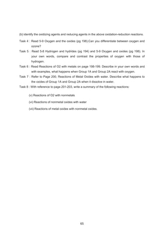 (b) identify the oxidizing agents and reducing agents in the above oxidation-reduction reactions. 
Task 4 : Read 5-9 Oxygen and the oxides (pg 198).Can you differentiate between oxygen and 
ozone? 
Task 5 : Read 5-8 Hydrogen and hydrides (pg 194) and 5-9 Oxygen and oxides (pg 198). In 
your own words, compare and contrast the properties of oxygen with those of 
hydrogen. 
Task 6 : Read Reactions of O2 with metals on page 198-199. Describe in your own words and 
with examples, what happens when Group 1A and Group 2A react with oxygen. 
Task 7 : Refer to Page 200, Reactions of Metal Oxides with water. Describe what happens to 
the oxides of Group 1A and Group 2A when it dissolve in water. 
Task 8 : With reference to page 201-203, write a summary of the following reactions: 
(v) Reactions of O2 with nonmetals 
(vi) Reactions of nonmetal oxides with water 
(vii) Reactions of metal oxides with nonmetal oxides. 
65 
 