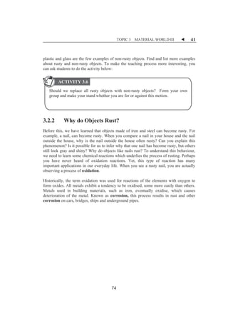 TOPIC 3 MATERIAL WORLD III W 41 
plastic and glass are the few examples of non-rusty objects. Find and list more examples 
about rusty and non-rusty objects. To make the teaching process more interesting, you 
can ask students to do the activity below: 
ACTIVITY 3.6 
Should we replace all rusty objects with non-rusty objects? Form your own 
group and make your stand whether you are for or against this motion. 
3.2.2 Why do Objects Rust? 
Before this, we have learned that objects made of iron and steel can become rusty. For 
example, a nail, can become rusty. When you compare a nail in your house and the nail 
outside the house, why is the nail outside the house often rusty? Can you explain this 
phenomenon? Is it possible for us to infer why that one nail has become rusty, but others 
still look gray and shiny? Why do objects like nails rust? To understand this behaviour, 
we need to learn some chemical reactions which underlies the process of rusting. Perhaps 
you have never heard of oxidation reactions. Yet, this type of reaction has many 
important applications in our everyday life. When you see a rusty nail, you are actually 
observing a process of oxidation. 
Historically, the term oxidation was used for reactions of the elements with oxygen to 
form oxides. All metals exhibit a tendency to be oxidised, some more easily than others. 
Metals used in building materials, such as iron, eventually oxidise, which causes 
deterioration of the metal. Known as corrosion, this process results in rust and other 
corrosion on cars, bridges, ships and underground pipes. 
74 
 
