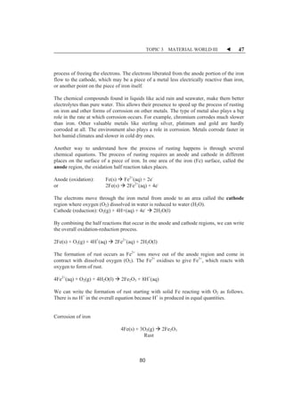 TOPIC 3 MATERIAL WORLD III W 47 
process of freeing the electrons. The electrons liberated from the anode portion of the iron 
flow to the cathode, which may be a piece of a metal less electrically reactive than iron, 
or another point on the piece of iron itself. 
The chemical compounds found in liquids like acid rain and seawater, make them better 
electrolytes than pure water. This allows their presence to speed up the process of rusting 
on iron and other forms of corrosion on other metals. The type of metal also plays a big 
role in the rate at which corrosion occurs. For example, chromium corrodes much slower 
than iron. Other valuable metals like sterling silver, platinum and gold are hardly 
corroded at all. The environment also plays a role in corrosion. Metals corrode faster in 
hot humid climates and slower in cold dry ones. 
Another way to understand how the process of rusting happens is through several 
chemical equations. The process of rusting requires an anode and cathode in different 
places on the surface of a piece of iron. In one area of the iron (Fe) surface, called the 
anode region, the oxidation half reaction takes places. 
Anode (oxidation): Fe(s) Æ Fe2+(aq) + 2e- 
or 2Fe(s) Æ 2Fe2+(aq) + 4e- 
The electrons move through the iron metal from anode to an area called the cathode 
region where oxygen (O2) dissolved in water is reduced to water (H2O). 
Cathode (reduction): O2(g) + 4H+(aq) + 4e- Æ 2H2O(l) 
By combining the half reactions that occur in the anode and cathode regions, we can write 
the overall oxidation-reduction process. 
2Fe(s) + O2(g) + 4H+(aq) Æ 2Fe2+(aq) + 2H2O(l) 
The formation of rust occurs as Fe2+ ions move out of the anode region and come in 
contract with dissolved oxygen (O2). The Fe2+ oxidises to give Fe3+, which reacts with 
oxygen to form of rust. 
4Fe2+(aq) + O2(g) + 4H2O(l) Æ 2Fe2O3 + 8H+(aq) 
We can write the formation of rust starting with solid Fe reacting with O2 as follows. 
There is no H+ in the overall equation because H+ is produced in equal quantities. 
Corrosion of iron 
4Fe(s) + 3O2(g) Æ 2Fe2O3 
Rust 
80 
 