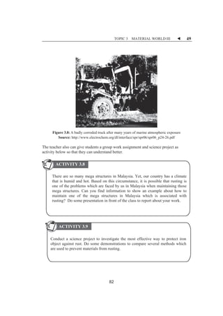 TOPIC 3 MATERIAL WORLD III W 49 
Figure 3.8: A badly corroded truck after many years of marine atmospheric exposure 
Source: http://www.electrochem.org/dl/interface/spr/spr06/spr06_p24-26.pdf 
The teacher also can give students a group work assignment and science project as 
activity below so that they can understand better. 
ACTIVITY 3.8 
There are so many mega structures in Malaysia. Yet, our country has a climate 
that is humid and hot. Based on this circumstance, it is possible that rusting is 
one of the problems which are faced by us in Malaysia when maintaining those 
mega structures. Can you find information to show an example about how to 
maintain one of the mega structures in Malaysia which is associated with 
rusting? Do some presentation in front of the class to report about your work. 
ACTIVITY 3.9 
Conduct a science project to investigate the most effective way to protect iron 
object against rust. Do some demonstrations to compare several methods which 
are used to prevent materials from rusting. 
82 
 