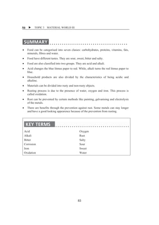 X TOPIC 3 MATERIAL 50 WORLD III 
x Food can be categorised into seven classes: carbohydrates, proteins, vitamins, fats, 
minerals, fibres and water. 
x Food have different tastes. They are sour, sweet, bitter and salty. 
x Food are also classified into two groups. They are acid and alkali. 
x Acid changes the blue litmus paper to red. While, alkali turns the red litmus paper to 
blue. 
x Household products are also divided by the characteristics of being acidic and 
alkaline. 
x Materials can be divided into rusty and non-rusty objects. 
x Rusting process is due to the presence of water, oxygen and iron. This process is 
called oxidation. 
x Rust can be prevented by certain methods like painting, galvanising and electrolysis 
of the metals. 
x There are benefits through the prevention against rust. Some metals can stay longer 
and have a good looking appearence because of the prevention from rusting. 
Acid 
Alkali 
Bitter 
Corrosion 
Iron 
Oxidation 
Oxygen 
Rust 
Salty 
Sour 
Sweet 
Water 
83 
 