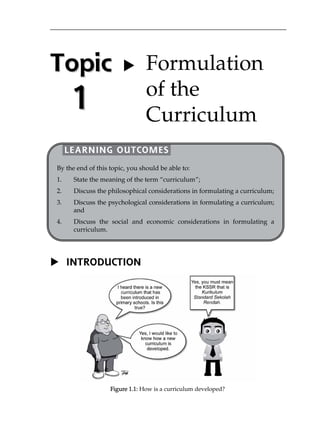 Topic 
1 
LEARNING OUTCOMES 
By the end of this topic, you should be able to: 
1. State the meaning of the term „curriculum‰; 
2. Discuss the philosophical considerations in formulating a curriculum; 
3. Discuss the psychological considerations in formulating a curriculum; 
 INTRODUCTION 
Figure 1.1: How is a curriculum developed? 
and 
4. Discuss the social and economic considerations in formulating a 
curriculum. 
 Formulation 
of the 
Curriculum 
 