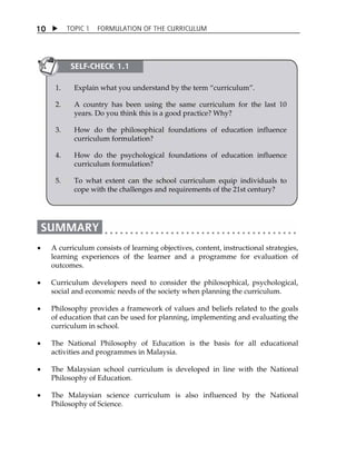 1 0  TOPIC 1 FORMULATION OF THE CURRICULUM 
SELF-CHECK 1.1 
1. Explain what you understand by the term „curriculum‰. 
2. A country has been using the same curriculum for the last 10 
years. Do you think this is a good practice? Why? 
3. How do the philosophical foundations of education influence 
curriculum formulation? 
4. How do the psychological foundations of education influence 
curriculum formulation? 
5. To what extent can the school curriculum equip individuals to 
cope with the challenges and requirements of the 21st century? 
 A curriculum consists of learning objectives, content, instructional strategies, 
learning experiences of the learner and a programme for evaluation of 
outcomes. 
 Curriculum developers need to consider the philosophical, psychological, 
social and economic needs of the society when planning the curriculum. 
 Philosophy provides a framework of values and beliefs related to the goals 
of education that can be used for planning, implementing and evaluating the 
curriculum in school. 
 The National Philosophy of Education is the basis for all educational 
activities and programmes in Malaysia. 
 The Malaysian school curriculum is developed in line with the National 
Philosophy of Education. 
 The Malaysian science curriculum is also influenced by the National 
Philosophy of Science. 
 